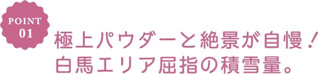 POINT 01 極上パウダーと絶景が自慢！白馬エリア屈指の積雪量。