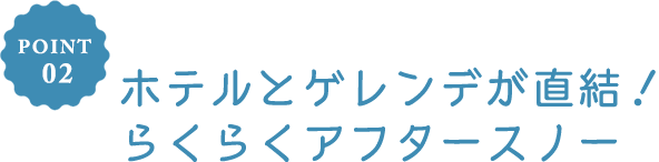 POINT 02 ホテルとゲレンデが直結！らくらくアフタースノー