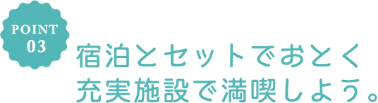 POINT 03 宿泊とセットでおとく充実施設で満喫しよう。